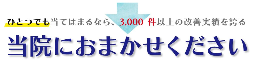 ひとつでも当てはまるなら3,000件以上の改善実績を誇る当院にお任せください。